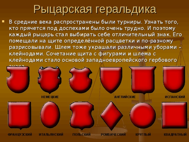 В средние века распространены были турниры. Узнать того, кто прячется под доспехами было очень трудно. И поэтому каждый рыцарь стал выбирать себе отличительный знак. Его помещали на щите определённой расцветки и по-разному разрисовывали. Шлем тоже украшали различными уборами – клейнодами. Сочетание щита с фигурами и шлема с клейнодами стало основой западноевропейского гербового знака. 