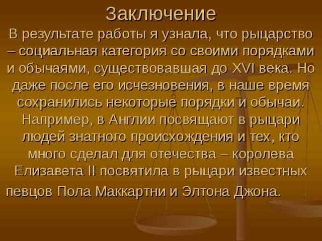 Заключение В результате работы я узнала, что рыцарство – социальная категория со своими порядками и обычаями, существовавшая до XVI века. Но даже после его исчезновения, в наше время сохранились некоторые порядки и обычаи. Например, в Англии посвящают в рыцари людей знатного происхождения и тех, кто много сделал для отечества – королева Елизавета II посвятила в рыцари известных певцов Пола Маккартни и Элтона Джона. 