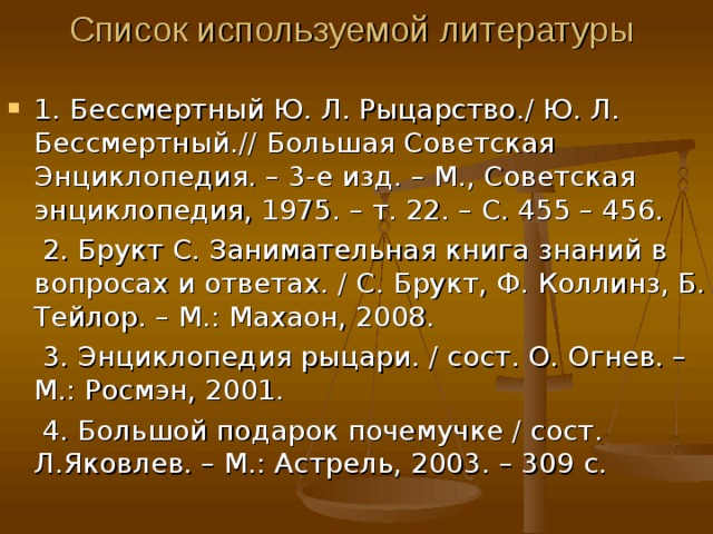 Список используемой литературы 1. Бессмертный Ю. Л. Рыцарство. / Ю. Л. Бессмертный. // Большая Советская Энциклопедия. – 3-е изд. – М., Советская энциклопедия, 1975. – т. 22. – С. 455 – 456. 2. Брукт С. Занимательная книга знаний в вопросах и ответах. / С. Брукт, Ф. Коллинз, Б. Тейлор. – М.: Махаон, 2008. 3. Энциклопедия рыцари. / сост. О. Огнев. – М.: Росмэн, 2001. 4. Большой подарок почемучке / сост. Л.Яковлев. – М.: Астрель, 2003. – 309 с. 