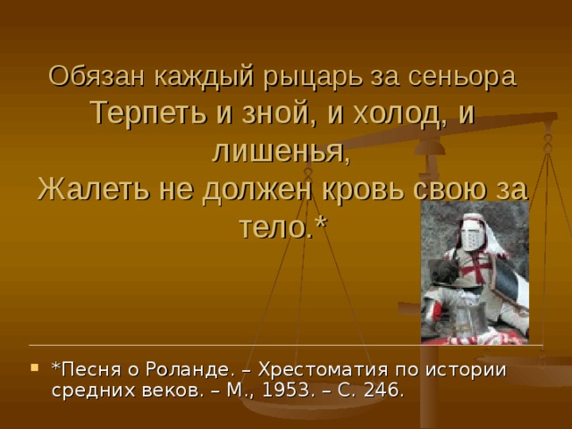 * Песня о Роланде. – Хрестоматия по истории средних веков. – М., 1953. – С. 246. Обязан каждый рыцарь за сеньора Терпеть и зной, и холод, и лишенья, Жалеть не должен кровь свою за тело. * 