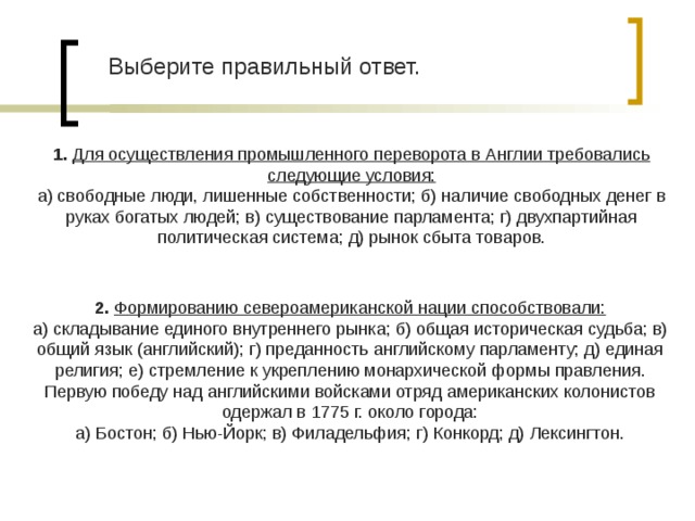 Выберите правильный ответ. 1.  Для осуществления промышленного переворота в Англии требовались следующие условия: а) свободные люди, лишенные собственности; б) наличие свободных денег в руках богатых людей; в) существование парламента; г) двухпартийная политическая система; д) рынок сбыта товаров. 2.  Формированию североамериканской нации способствовали: а) складывание единого внутреннего рынка; б) общая историческая судьба; в) общий язык (английский); г) преданность английскому парламенту; д) единая религия; е) стремление к укреплению монархической формы правления. Первую победу над английскими войсками отряд американских колонистов одержал в 1775 г. около города: а) Бостон; б) Нью-Йорк; в) Филадельфия; г) Конкорд; д) Лексингтон. 