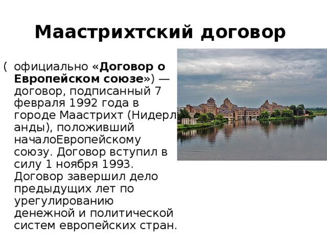 Маастрихтский договор   (  официально « Договор о Европейском союзе ») — договор, подписанный 7 февраля 1992 года в городе Маастрихт (Нидерланды), положивший началоЕвропейскому союзу. Договор вступил в силу 1 ноября 1993. Договор завершил дело предыдущих лет по урегулированию денежной и политической систем европейских стран. 