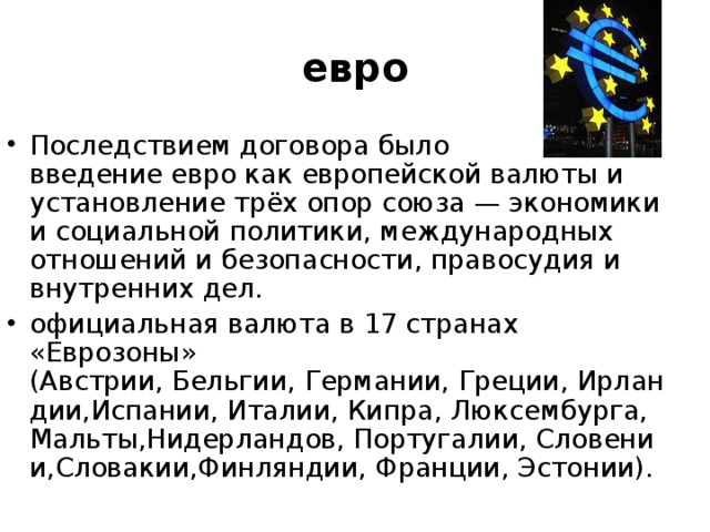 евро Последствием договора было введение евро как европейской валюты и установление трёх опор союза — экономики и социальной политики, международных отношений и безопасности, правосудия и внутренних дел. официальная валюта в 17 странах «Еврозоны» (Австрии, Бельгии, Германии, Греции, Ирландии,Испании, Италии, Кипра, Люксембурга, Мальты,Нидерландов, Португалии, Словении,Словакии,Финляндии, Франции, Эстонии). 