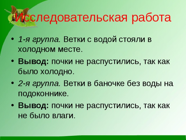  Исследовательская работа   1-я группа. Ветки с водой стояли в холодном месте. Вывод: почки не распустились, так как было холодно. 2-я группа. Ветки в баночке без воды на подоконнике. Вывод: почки не распустились, так как не было влаги.  