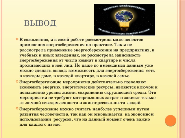 Вывод К сожалению, я в своей работе рассмотрела мало аспектов применения энергосбережения на практике. Так я не рассмотрела применение энергосбережения на предприятиях, в учебных и иных заведениях, не рассмотрела зависимость энергосбережения от числа комнат в квартире и числа проживающих в ней лиц. Но даже по имеющимся данным уже можно сделать вывод: возможность для энергосбережения есть в каждом доме, в каждой квартире, в каждой семье. Энергосберегающие мероприятия действительно позволяют экономить энергию, энергетические ресурсы, являются ключом к повышению уровня жизни, сохранению окружающей среды. Эти мероприятия не требуют материальных затрат и зависят только от личной осведомленности и заинтересованности людей. Энергосбережение можно считать наиболее успешным путем развития человечества, так как он основывается на экономном использовании ресурсов, что на данный момент очень важно для каждого из нас. 