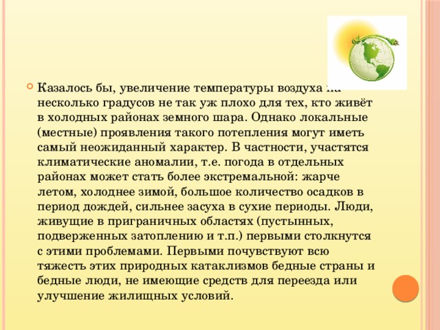 Казалось бы, увеличение температуры воздуха на несколько градусов не так уж плохо для тех, кто живёт в холодных районах земного шара. Однако локальные (местные) проявления такого потепления могут иметь самый неожиданный характер. В частности, участятся климатические аномалии, т.е. погода в отдельных районах может стать более экстремальной: жарче летом, холоднее зимой, большое количество осадков в период дождей, сильнее засуха в сухие периоды. Люди, живущие в приграничных областях (пустынных, подверженных затоплению и т.п.) первыми столкнутся с этими проблемами. Первыми почувствуют всю тяжесть этих природных катаклизмов бедные страны и бедные люди, не имеющие средств для переезда или улучшение жилищных условий. 