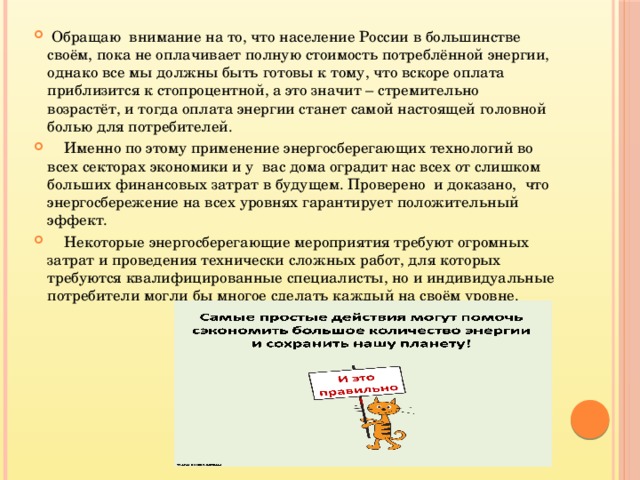  Обращаю внимание на то, что население России в большинстве своём, пока не оплачивает полную стоимость потреблённой энергии, однако все мы должны быть готовы к тому, что вскоре оплата приблизится к стопроцентной, а это значит – стремительно возрастёт, и тогда оплата энергии станет самой настоящей головной болью для потребителей.  Именно по этому применение энергосберегающих технологий во всех секторах экономики и у вас дома оградит нас всех от слишком больших финансовых затрат в будущем. Проверено и доказано, что энергосбережение на всех уровнях гарантирует положительный эффект.  Некоторые энергосберегающие мероприятия требуют огромных затрат и проведения технически сложных работ, для которых требуются квалифицированные специалисты, но и индивидуальные потребители могли бы многое сделать каждый на своём уровне. 