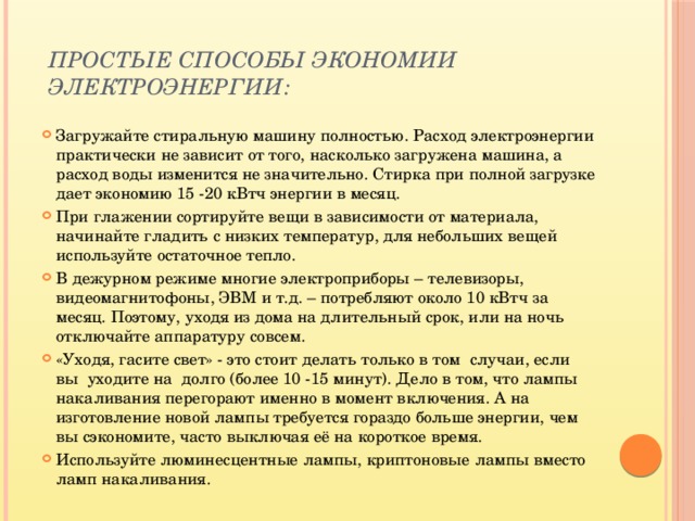 Простые способы экономии электроэнергии:   Загружайте стиральную машину полностью. Расход электроэнергии практически не зависит от того, насколько загружена машина, а расход воды изменится не значительно. Стирка при полной загрузке дает экономию 15 -20 кВтч энергии в месяц. При глажении сортируйте вещи в зависимости от материала, начинайте гладить с низких температур, для небольших вещей используйте остаточное тепло. В дежурном режиме многие электроприборы – телевизоры, видеомагнитофоны, ЭВМ и т.д. – потребляют около 10 кВтч за месяц. Поэтому, уходя из дома на длительный срок, или на ночь отключайте аппаратуру совсем. «Уходя, гасите свет» - это стоит делать только в том случаи, если вы уходите на долго (более 10 -15 минут). Дело в том, что лампы накаливания перегорают именно в момент включения. А на изготовление новой лампы требуется гораздо больше энергии, чем вы сэкономите, часто выключая её на короткое время. Используйте люминесцентные лампы, криптоновые лампы вместо ламп накаливания. 
