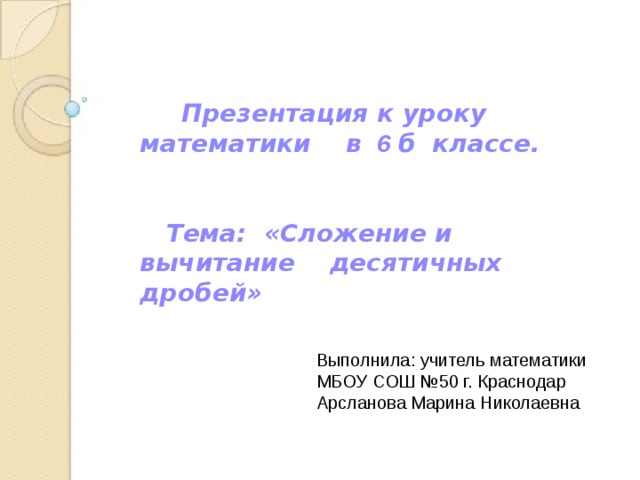  Презентация к уроку  математики в 6 б классе.    Тема: «Сложение и вычитание десятичных дробей» Выполнила: учитель математики МБОУ СОШ №50 г. Краснодар Арсланова Марина Николаевна 