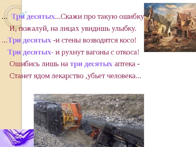 ... Три десятых ...Скажи про такую ошибку,  И, пожалуй, на лицах увидишь улыбку. ... Три десятых -и стены возводятся косо!  Три десятых- и рухнут вагоны с откоса!  Ошибись лишь на три десятых аптека -  Станет ядом лекарство ,убьет человека... 