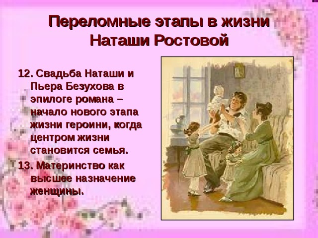 Переломные этапы в жизни Наташи Ростовой 12. Свадьба Наташи и Пьера Безухова в эпилоге романа – начало нового этапа жизни героини, когда центром жизни становится семья. 13. Материнство как высшее назначение женщины. 
