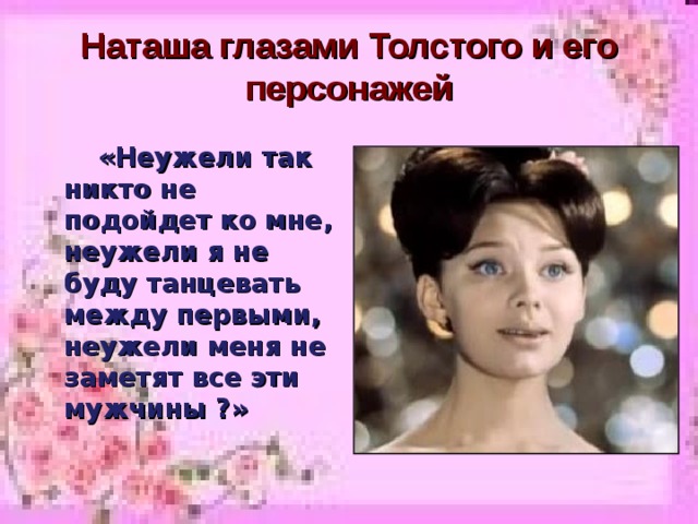 Наташа глазами Толстого и его персонажей  «Неужели так никто не подойдет ко мне, неужели я не буду танцевать между первыми, неужели меня не заметят все эти мужчины ?»  