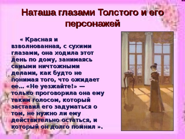 Наташа глазами Толстого и его персонажей  « Красная и взволнованная, с сухими глазами, она ходила этот день по дому, занимаясь самыми ничтожными делами, как будто не понимая того, что ожидает ее… «Не уезжайте!» — только проговорила она ему таким голосом, который заставил его задуматься о том, не нужно ли ему действительно остаться, и который он долго помнил ». 