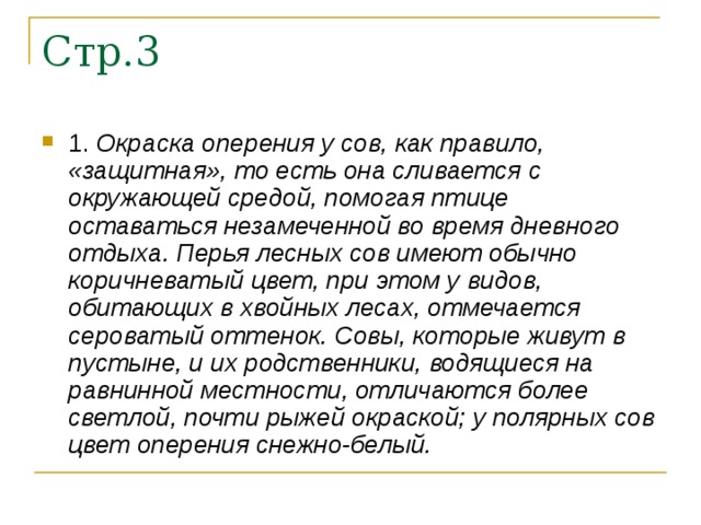 1. Окраска оперения у сов, как правило, «защитная», то есть она сливается с окружающей средой, помогая птице оставаться незамеченной во время дневного отдыха. Перья лесных сов имеют обычно коричневатый цвет, при этом у видов, обитающих в хвойных лесах, отмечается сероватый оттенок. Совы, которые живут в пустыне, и их родственники, водящиеся на равнинной местности, отличаются более светлой, почти рыжей окраской; у полярных сов цвет оперения снежно-белый.  