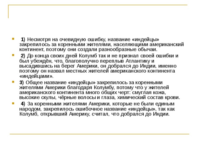   1)  Несмотря на очевидную ошибку, название «индейцы» закрепилось за коренными жителями, населяющими американский континент, поэтому они создали разнообразные обычаи.     2)  До конца своих дней Колумб так и не признал своей ошибки и был убеждён, что, благополучно переплыв Атлантику и высадившись на берег Америки, он добрался до Индии, именно поэтому он назвал местных жителей американского континента «индейцами».    3)  Общее название «индейцы» закрепилось за коренными жителями Америки благодаря Колумбу, потому что у жителей американского континента много общих черт: смуглая кожа, высокие скулы, чёрные волосы и глаза, химический состав крови.     4)  За коренными жителями Америки, которые не были единым народом, закрепилось ошибочное название «индейцы», так как Колумб, открывший Америку, считал, что добрался до Индии. 