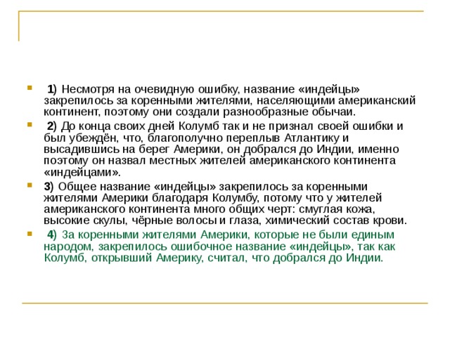   1)  Несмотря на очевидную ошибку, название «индейцы» закрепилось за коренными жителями, населяющими американский континент, поэтому они создали разнообразные обычаи.     2)  До конца своих дней Колумб так и не признал своей ошибки и был убеждён, что, благополучно переплыв Атлантику и высадившись на берег Америки, он добрался до Индии, именно поэтому он назвал местных жителей американского континента «индейцами».    3)  Общее название «индейцы» закрепилось за коренными жителями Америки благодаря Колумбу, потому что у жителей американского континента много общих черт: смуглая кожа, высокие скулы, чёрные волосы и глаза, химический состав крови.     4)  За коренными жителями Америки, которые не были единым народом, закрепилось ошибочное название «индейцы», так как Колумб, открывший Америку, считал, что добрался до Индии. 