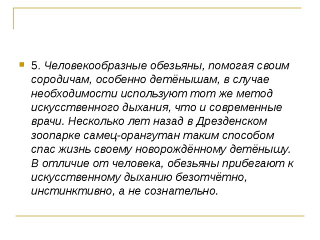 5. Человекообразные обезьяны, помогая своим сородичам, особенно детёнышам, в случае необходимости используют тот же метод искусственного дыхания, что и современные врачи. Несколько лет назад в Дрезденском зоопарке самец-орангутан таким способом спас жизнь своему новорождённому детёнышу. В отличие от человека, обезьяны прибегают к искусственному дыханию безотчётно, инстинктивно, а не сознательно.  