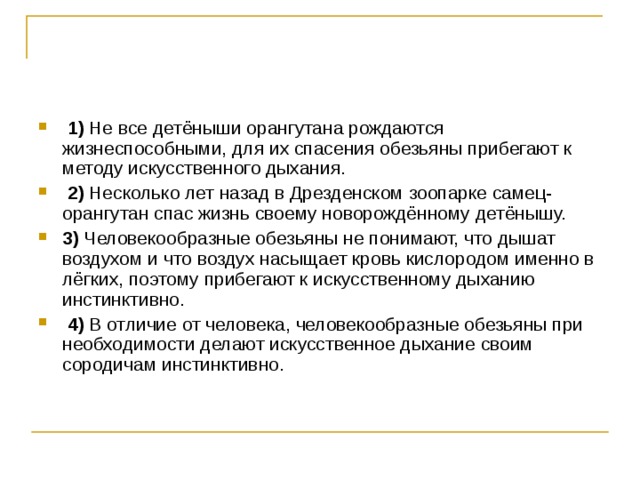   1)  Не все детёныши орангутана рождаются жизнеспособными, для их спасения обезьяны прибегают к методу искусственного дыхания.     2)  Несколько лет назад в Дрезденском зоопарке самец-орангутан спас жизнь своему новорождённому детёнышу.    3)  Человекообразные обезьяны не понимают, что дышат воздухом и что воздух насыщает кровь кислородом именно в лёгких, поэтому прибегают к искусственному дыханию инстинктивно.     4)  В отличие от человека, человекообразные обезьяны при необходимости делают искусственное дыхание своим сородичам инстинктивно. 