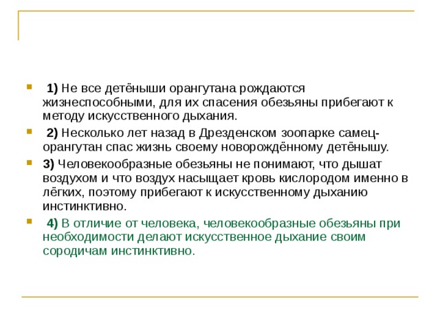   1)  Не все детёныши орангутана рождаются жизнеспособными, для их спасения обезьяны прибегают к методу искусственного дыхания.     2)  Несколько лет назад в Дрезденском зоопарке самец-орангутан спас жизнь своему новорождённому детёнышу.    3)  Человекообразные обезьяны не понимают, что дышат воздухом и что воздух насыщает кровь кислородом именно в лёгких, поэтому прибегают к искусственному дыханию инстинктивно.     4)  В отличие от человека, человекообразные обезьяны при необходимости делают искусственное дыхание своим сородичам инстинктивно. 