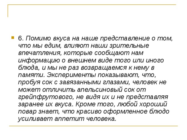 6. Помимо вкуса на наше представление о том, что мы едим, влияют наши зрительные впечатления, которые сообщают нам информацию о внешнем виде того или иного блюда, и мы не раз возвращаемся к нему в памяти. Эксперименты показывают, что, пробуя сок с завязанными глазами, человек не может отличить апельсиновый сок от грейпфрутового, не видя их и не представляя заранее их вкуса. Кроме того, любой хороший повар знает, что красиво оформленное блюдо усиливает аппетит человека.  