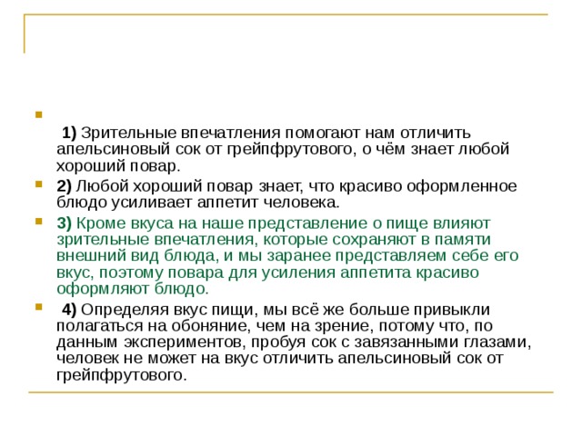    1)  Зрительные впечатления помогают нам отличить апельсиновый сок от грейпфрутового, о чём знает любой хороший повар.    2)  Любой хороший повар знает, что красиво оформленное блюдо усиливает аппетит человека.    3)  Кроме вкуса на наше представление о пище влияют зрительные впечатления, которые сохраняют в памяти внешний вид блюда, и мы заранее представляем себе его вкус, поэтому повара для усиления аппетита красиво оформляют блюдо.     4)  Определяя вкус пищи, мы всё же больше привыкли полагаться на обоняние, чем на зрение, потому что, по данным экспериментов, пробуя сок с завязанными глазами, человек не может на вкус отличить апельсиновый сок от грейпфрутового. 