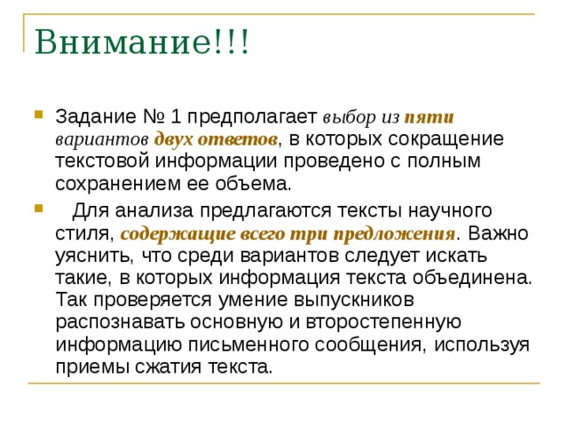 Задание № 1 предполагает выбор из пяти вариантов двух ответов , в которых сокращение текстовой информации проведено с полным сохранением ее объема.  Для анализа предлагаются тексты научного стиля, содержащие всего три предложения . Важно уяснить, что среди вариантов следует искать такие, в которых информация текста объединена. Так проверяется умение выпускников распознавать основную и второстепенную информацию письменного сообщения, используя приемы сжатия текста. 