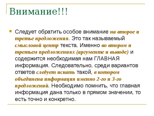 Следует обратить особое внимание на второе и третье предложения . Это так называемый смысловой центр текста. Именно во втором и третьем предложениях (аргументе и выводе) и содержится необходимая нам ГЛАВНАЯ информация. Следовательно, среди вариантов ответов следует искать такой, в котором объединена информация именно 2-го и 3-го предложений. Необходимо помнить, что главная информация дана только в прямом значении, то есть точно и конкретно. 