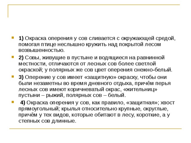 1)  Окраска оперения у сов сливается с окружающей средой, помогая птице неслышно кружить над покрытой лесом возвышенностью.    2)  Совы, живущие в пустыне и водящиеся на равнинной местности, отличаются от лесных сов более светлой окраской; у полярных же сов цвет оперения снежно-белый.    3)  Оперение у сов имеет «защитную» окраску, чтобы они были незаметны во время дневного отдыха, причём перья лесных сов имеют коричневатый окрас, «жительниц» пустыни – рыжий, полярных сов – белый.     4)  Окраска оперения у сов, как правило, «защитная»; хвост прямоугольный; крылья относительно крупные, округлые, причём у тех видов, которые обитают в лесу, короткие, а у степных сов длинные. 