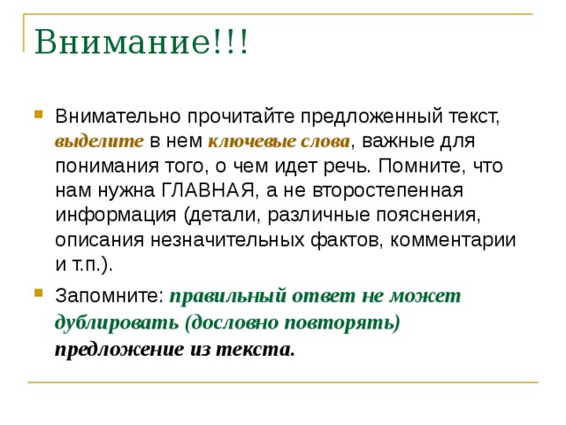 Внимательно прочитайте предложенный текст, выделите в нем ключевые слова , важные для понимания того, о чем идет речь. Помните, что нам нужна ГЛАВНАЯ, а не второстепенная информация (детали, различные пояснения, описания незначительных фактов, комментарии и т.п.). Запомните: правильный ответ не может дублировать (дословно повторять) предложение из текста. 