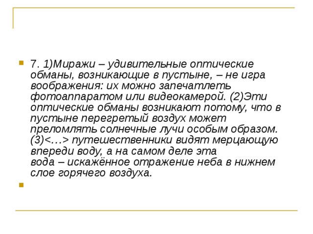 7. 1)Миражи  –  удивительные оптические обманы, возникающие в пустыне,  –  не игра воображения: их можно запечатлеть фотоаппаратом или видеокамерой. (2)Эти оптические обманы возникают потому, что в пустыне перегретый воздух может преломлять солнечные лучи особым образом. (3) путешественники видят мерцающую впереди воду, а на самом деле эта вода  –  искажённое отражение неба в нижнем слое горячего воздуха. 