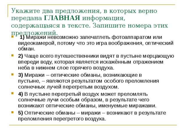 Укажите два предложения, в которых верно передана  ГЛАВНАЯ  информация, содержащаяся в тексте. Запишите номера этих предложений.      1)  Миражи невозможно запечатлеть фотоаппаратом или видеокамерой, потому что это игра воображения, оптический обман.    2)  Чаще всего путешественники видят в пустыне мерцающую впереди воду, которая является искажённым отражением неба в нижнем слое горячего воздуха.    3)  Миражи – оптические обманы, возникающие в пустыне, – являются результатом особого преломления солнечных лучей перегретым воздухом.    4)  В пустыне перегретый воздух может преломлять солнечные лучи особым образом, в результате чего возникают оптические обманы, именуемые миражами.    5)  Оптические обманы – миражи – возникают в результате преломления перегретого воздуха. 