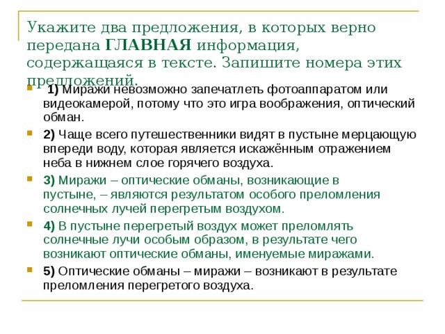 Укажите два предложения, в которых верно передана  ГЛАВНАЯ  информация, содержащаяся в тексте. Запишите номера этих предложений.      1)  Миражи невозможно запечатлеть фотоаппаратом или видеокамерой, потому что это игра воображения, оптический обман.    2)  Чаще всего путешественники видят в пустыне мерцающую впереди воду, которая является искажённым отражением неба в нижнем слое горячего воздуха.    3)  Миражи – оптические обманы, возникающие в пустыне, – являются результатом особого преломления солнечных лучей перегретым воздухом.    4)  В пустыне перегретый воздух может преломлять солнечные лучи особым образом, в результате чего возникают оптические обманы, именуемые миражами.    5)  Оптические обманы – миражи – возникают в результате преломления перегретого воздуха. 