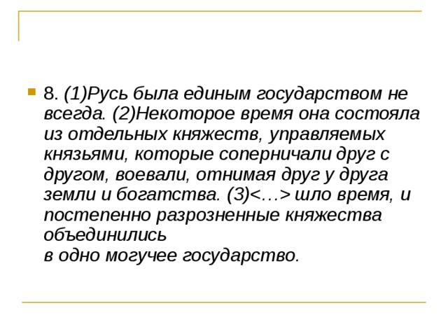 (1)Русь была единым государством не всегда. (2)Некоторое время она состояла из отдельных княжеств, управляемых князьями, которые соперничали друг с другом, воевали, отнимая друг у друга земли и богатства. (3) шло время, и постепенно разрозненные княжества объединились   в одно могучее государство. 