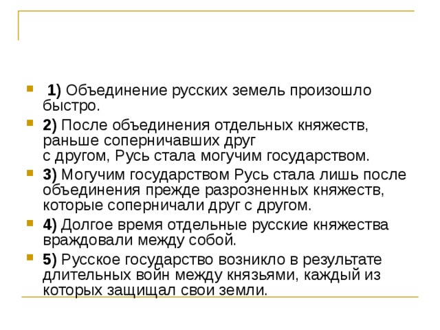   1)  Объединение русских земель произошло быстро.    2)  После объединения отдельных княжеств, раньше соперничавших друг   с другом, Русь стала могучим государством.    3)  Могучим государством Русь стала лишь после объединения прежде разрозненных княжеств, которые соперничали друг с другом.    4)  Долгое время отдельные русские княжества враждовали между собой.    5)  Русское государство возникло в результате длительных войн между князьями, каждый из которых защищал свои земли. 