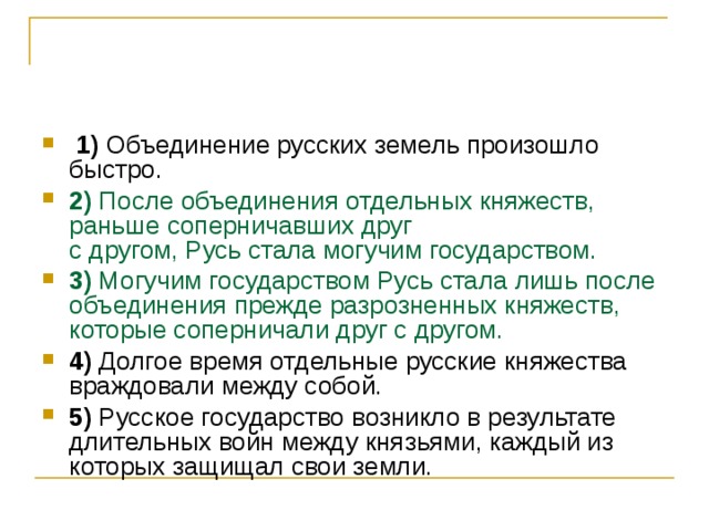   1)  Объединение русских земель произошло быстро.    2)  После объединения отдельных княжеств, раньше соперничавших друг   с другом, Русь стала могучим государством.    3)  Могучим государством Русь стала лишь после объединения прежде разрозненных княжеств, которые соперничали друг с другом.    4)  Долгое время отдельные русские княжества враждовали между собой.    5)  Русское государство возникло в результате длительных войн между князьями, каждый из которых защищал свои земли. 