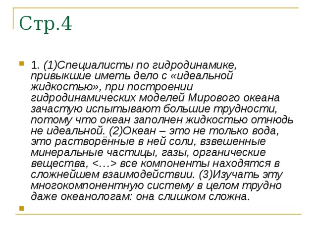 1. (1)Специалисты по гидродинамике, привыкшие иметь дело с «идеальной жидкостью», при построении гидродинамических моделей Мирового океана зачастую испытывают большие трудности, потому что океан заполнен жидкостью отнюдь не идеальной. (2)Океан  –  это не только вода, это растворённые в ней соли, взвешенные минеральные частицы, газы, органические вещества,  все компоненты находятся в сложнейшем взаимодействии. (3)Изучать эту многокомпонентную систему в целом трудно даже океанологам: она слишком сложна. 