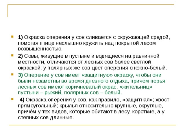 1)  Окраска оперения у сов сливается с окружающей средой, помогая птице неслышно кружить над покрытой лесом возвышенностью.    2)  Совы, живущие в пустыне и водящиеся на равнинной местности, отличаются от лесных сов более светлой окраской; у полярных же сов цвет оперения снежно-белый.     3)  Оперение у сов имеет «защитную» окраску, чтобы они были незаметны во время дневного отдыха, причём перья лесных сов имеют коричневатый окрас, «жительниц» пустыни – рыжий, полярных сов – белый.     4)  Окраска оперения у сов, как правило, «защитная»; хвост прямоугольный; крылья относительно крупные, округлые, причём у тех видов, которые обитают в лесу, короткие, а у степных сов длинные. 