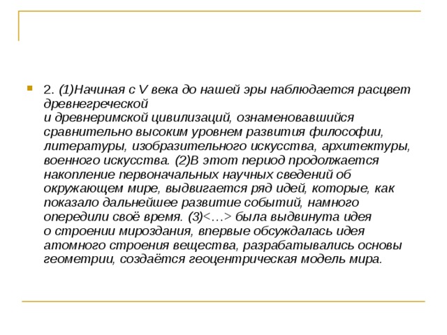 2. (1)Начиная с V века до нашей эры наблюдается расцвет древнегреческой   и древнеримской цивилизаций, ознаменовавшийся сравнительно высоким уровнем развития философии, литературы, изобразительного искусства, архитектуры, военного искусства. (2)В этот период продолжается накопление первоначальных научных сведений об окружающем мире, выдвигается ряд идей, которые, как показало дальнейшее развитие событий, намного опередили своё время. (3) была выдвинута идея   о строении мироздания, впервые обсуждалась идея атомного строения вещества, разрабатывались основы геометрии, создаётся геоцентрическая модель мира. 