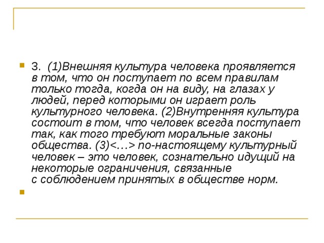 3.  (1)Внешняя культура человека проявляется в том, что он поступает по всем правилам только тогда, когда он на виду, на глазах у людей, перед которыми он играет роль культурного человека. (2)Внутренняя культура состоит в том, что человек всегда поступает так, как того требуют моральные законы общества. (3) по-настоящему культурный человек  –  это человек, сознательно идущий на некоторые ограничения, связанные   с соблюдением принятых в обществе норм. 