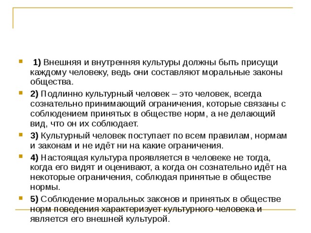   1)  Внешняя и внутренняя культуры должны быть присущи каждому человеку, ведь они составляют моральные законы общества.    2)  Подлинно культурный человек – это человек, всегда сознательно принимающий ограничения, которые связаны с соблюдением принятых в обществе норм, а не делающий вид, что он их соблюдает.    3)  Культурный человек поступает по всем правилам, нормам и законам и не идёт ни на какие ограничения.    4)  Настоящая культура проявляется в человеке не тогда, когда его видят и оценивают, а когда он сознательно идёт на некоторые ограничения, соблюдая принятые в обществе нормы.    5)  Соблюдение моральных законов и принятых в обществе норм поведения характеризует культурного человека и является его внешней культурой. 