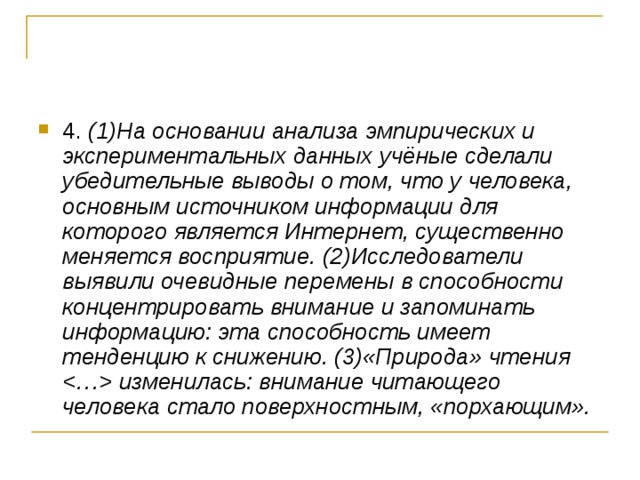 4. (1)На основании анализа эмпирических и экспериментальных данных учёные сделали убедительные выводы о том, что у человека, основным источником информации для которого является Интернет, существенно меняется восприятие. (2)Исследователи выявили очевидные перемены в способности концентрировать внимание и запоминать информацию: эта способность имеет тенденцию к снижению. (3)«Природа» чтения  изменилась: внимание читающего человека стало поверхностным, «порхающим».  