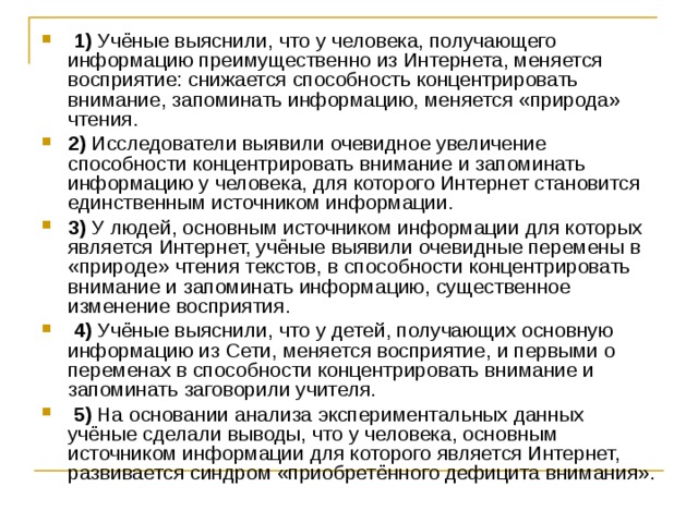   1)  Учёные выяснили, что у человека, получающего информацию преимущественно из Интернета, меняется восприятие: снижается способность концентрировать внимание, запоминать информацию, меняется «природа» чтения.    2)  Исследователи выявили очевидное увеличение способности концентрировать внимание и запоминать информацию у человека, для которого Интернет становится единственным источником информации.    3)  У людей, основным источником информации для которых является Интернет, учёные выявили очевидные перемены в «природе» чтения текстов, в способности концентрировать внимание и запоминать информацию, существенное изменение восприятия.     4)  Учёные выяснили, что у детей, получающих основную информацию из Сети, меняется восприятие, и первыми о переменах в способности концентрировать внимание и запоминать заговорили учителя.     5)  На основании анализа экспериментальных данных учёные сделали выводы, что у человека, основным источником информации для которого является Интернет, развивается синдром «приобретённого дефицита внимания». 