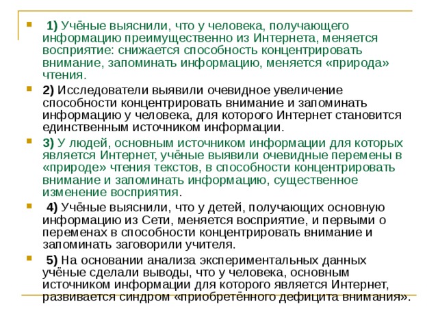   1)  Учёные выяснили, что у человека, получающего информацию преимущественно из Интернета, меняется восприятие: снижается способность концентрировать внимание, запоминать информацию, меняется «природа» чтения.    2)  Исследователи выявили очевидное увеличение способности концентрировать внимание и запоминать информацию у человека, для которого Интернет становится единственным источником информации.    3)  У людей, основным источником информации для которых является Интернет, учёные выявили очевидные перемены в «природе» чтения текстов, в способности концентрировать внимание и запоминать информацию, существенное изменение восприятия .     4)  Учёные выяснили, что у детей, получающих основную информацию из Сети, меняется восприятие, и первыми о переменах в способности концентрировать внимание и запоминать заговорили учителя.     5)  На основании анализа экспериментальных данных учёные сделали выводы, что у человека, основным источником информации для которого является Интернет, развивается синдром «приобретённого дефицита внимания». 