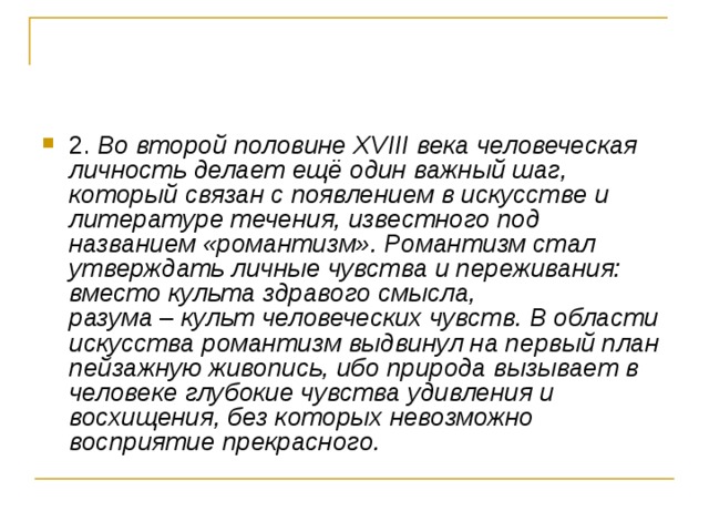 2. Во второй половине ХVIII века человеческая личность делает ещё один важный шаг, который связан с появлением в искусстве и литературе течения, известного под названием «романтизм». Романтизм стал утверждать личные чувства и переживания: вместо культа здравого смысла, разума  –  культ человеческих чувств. В области искусства романтизм выдвинул на первый план пейзажную живопись, ибо природа вызывает в человеке глубокие чувства удивления и восхищения, без которых невозможно восприятие прекрасного.  