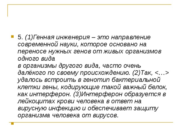 5. (1)Генная инженерия  –  это направление современной науки, которое основано на переносе нужных генов от живых организмов одного вида  в организмы другого вида, часто очень далёкого по своему происхождению. (2)Так,  удалось встроить в генотип бактериальной клетки гены, кодирующие такой важный белок, как интерферон. (3)Интерферон образуется в лейкоцитах крови человека в ответ на вирусную инфекцию и обеспечивает защиту организма человека от вирусов. 