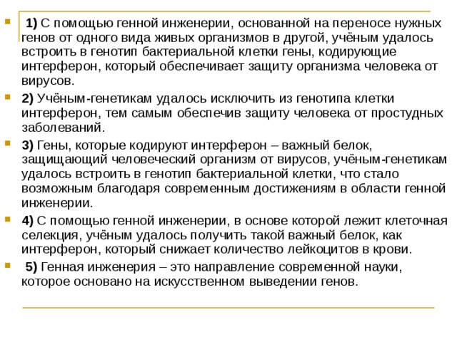   1)  С помощью генной инженерии, основанной на переносе нужных генов от одного вида живых организмов в другой, учёным удалось встроить в генотип бактериальной клетки гены, кодирующие интерферон, который обеспечивает защиту организма человека от вирусов.    2)  Учёным-генетикам удалось исключить из генотипа клетки интерферон, тем самым обеспечив защиту человека от простудных заболеваний.    3)  Гены, которые кодируют интерферон – важный белок, защищающий человеческий организм от вирусов, учёным-генетикам удалось встроить в генотип бактериальной клетки, что стало возможным благодаря современным достижениям в области генной инженерии.    4)  С помощью генной инженерии, в основе которой лежит клеточная селекция, учёным удалось получить такой важный белок, как интерферон, который снижает количество лейкоцитов в крови.     5)  Генная инженерия – это направление современной науки, которое основано на искусственном выведении генов. 