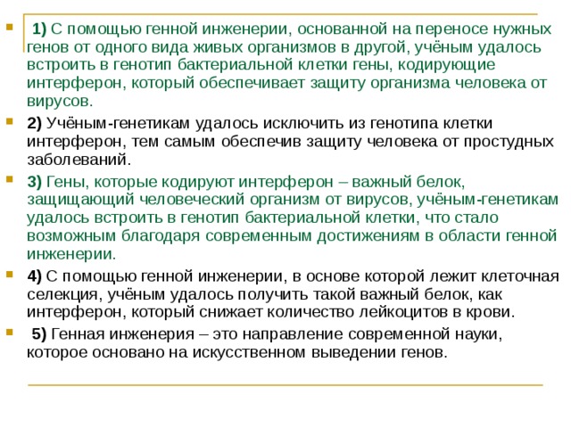   1)  С помощью генной инженерии, основанной на переносе нужных генов от одного вида живых организмов в другой, учёным удалось встроить в генотип бактериальной клетки гены, кодирующие интерферон, который обеспечивает защиту организма человека от вирусов.    2)  Учёным-генетикам удалось исключить из генотипа клетки интерферон, тем самым обеспечив защиту человека от простудных заболеваний.    3)  Гены, которые кодируют интерферон – важный белок, защищающий человеческий организм от вирусов, учёным-генетикам удалось встроить в генотип бактериальной клетки, что стало возможным благодаря современным достижениям в области генной инженерии.    4)  С помощью генной инженерии, в основе которой лежит клеточная селекция, учёным удалось получить такой важный белок, как интерферон, который снижает количество лейкоцитов в крови.     5)  Генная инженерия – это направление современной науки, которое основано на искусственном выведении генов. 