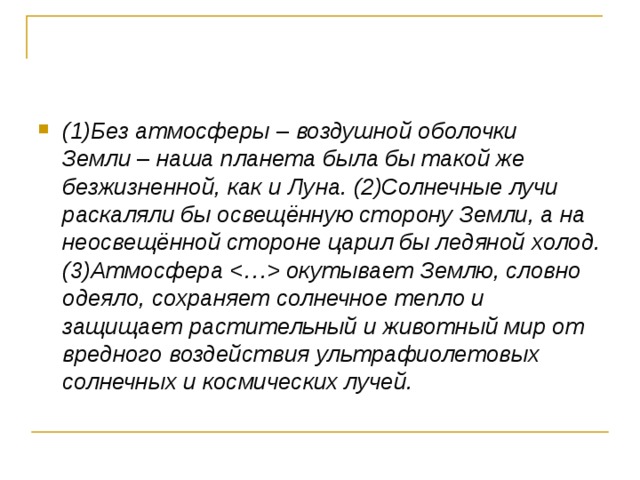 (1)Без атмосферы  –  воздушной оболочки Земли  –  наша планета была бы такой же безжизненной, как и Луна. (2)Солнечные лучи раскаляли бы освещённую сторону Земли, а на неосвещённой стороне царил бы ледяной холод. (3)Атмосфера  окутывает Землю, словно одеяло, сохраняет солнечное тепло и защищает растительный и животный мир от вредного воздействия ультрафиолетовых солнечных и космических лучей. 