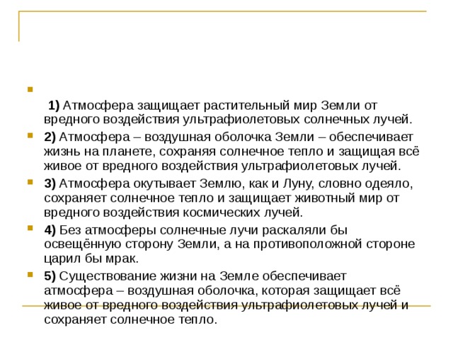    1)  Атмосфера защищает растительный мир Земли от вредного воздействия ультрафиолетовых солнечных лучей.    2)  Атмосфера – воздушная оболочка Земли – обеспечивает жизнь на планете, сохраняя солнечное тепло и защищая всё живое от вредного воздействия ультрафиолетовых лучей.    3)  Атмосфера окутывает Землю, как и Луну, словно одеяло, сохраняет солнечное тепло и защищает животный мир от вредного воздействия космических лучей.    4)  Без атмосферы солнечные лучи раскаляли бы освещённую сторону Земли, а на противоположной стороне царил бы мрак.    5)  Существование жизни на Земле обеспечивает атмосфера – воздушная оболочка, которая защищает всё живое от вредного воздействия ультрафиолетовых лучей и сохраняет солнечное тепло. 