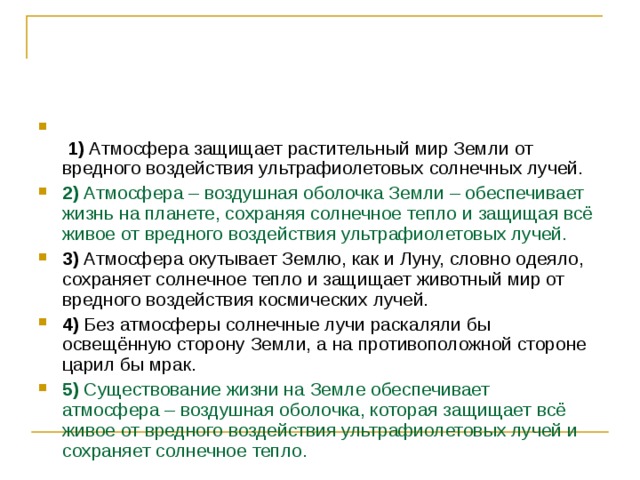    1)  Атмосфера защищает растительный мир Земли от вредного воздействия ультрафиолетовых солнечных лучей.    2)  Атмосфера – воздушная оболочка Земли – обеспечивает жизнь на планете, сохраняя солнечное тепло и защищая всё живое от вредного воздействия ультрафиолетовых лучей.    3)  Атмосфера окутывает Землю, как и Луну, словно одеяло, сохраняет солнечное тепло и защищает животный мир от вредного воздействия космических лучей.    4)  Без атмосферы солнечные лучи раскаляли бы освещённую сторону Земли, а на противоположной стороне царил бы мрак.    5)  Существование жизни на Земле обеспечивает атмосфера – воздушная оболочка, которая защищает всё живое от вредного воздействия ультрафиолетовых лучей и сохраняет солнечное тепло. 